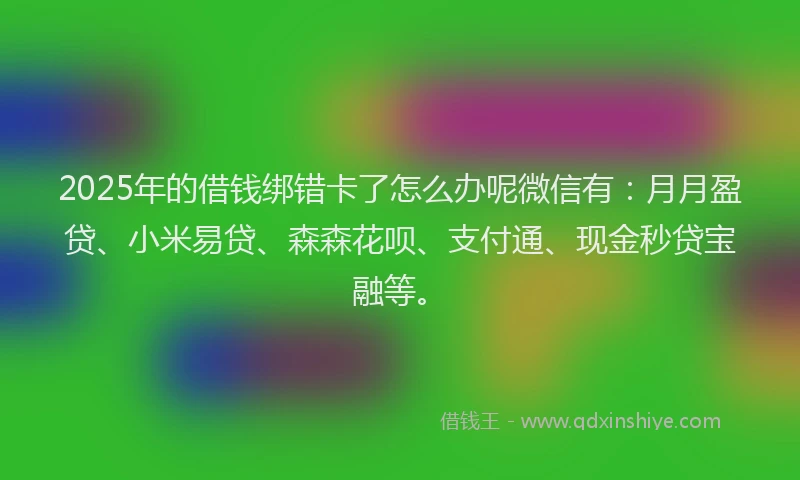 2025年的借钱绑错卡了怎么办呢微信有：月月盈贷、小米易贷、森森花呗、支付通、现金秒贷宝融等。