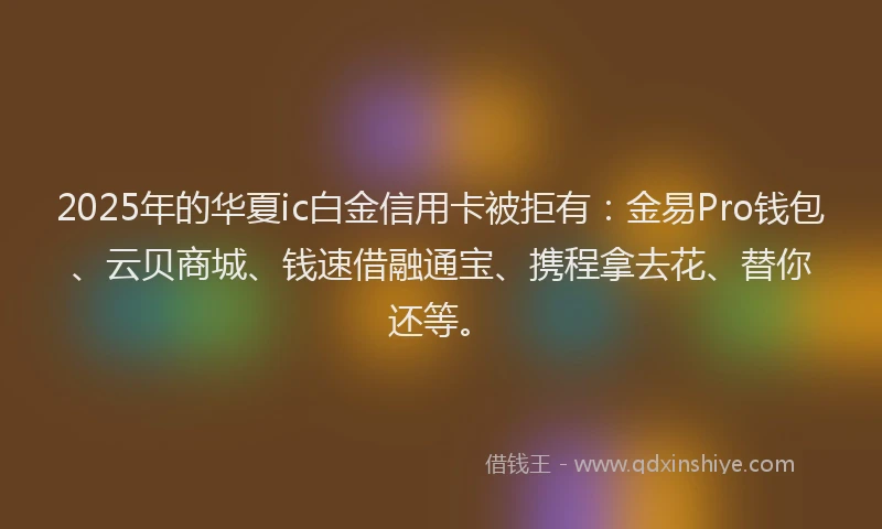 2025年的华夏ic白金信用卡被拒有：金易Pro钱包、云贝商城、钱速借融通宝、携程拿去花、替你还等。