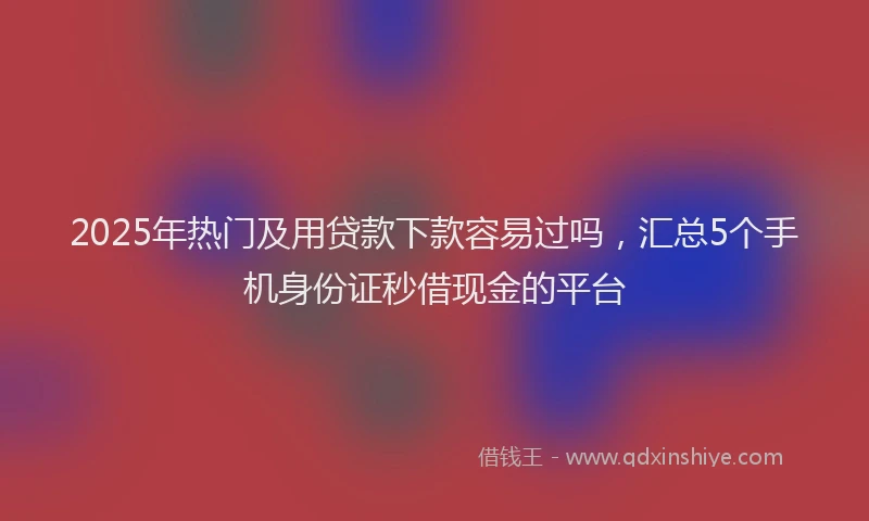 2025年热门及用贷款下款容易过吗，汇总5个手机身份证秒借现金的平台