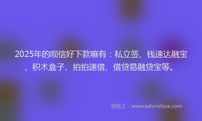 2025年的呗信好下款嘛有：私立签、钱速达融宝、积木盒子、拍拍速借、借贷易融贷宝等。