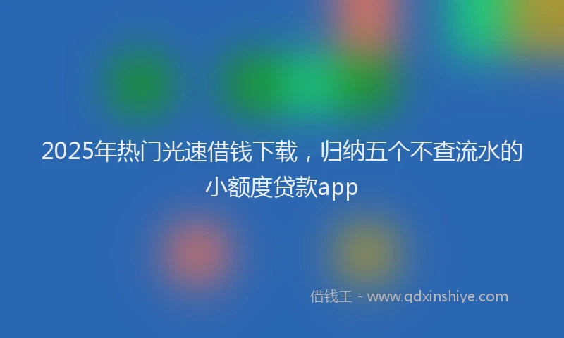 2025年热门光速借钱下载，归纳五个不查流水的小额度贷款app