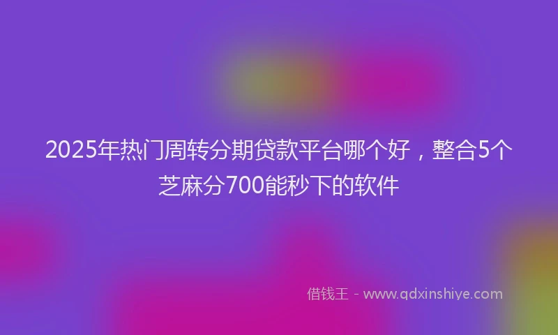 2025年热门周转分期贷款平台哪个好，整合5个芝麻分700能秒下的软件