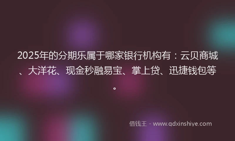 2025年的分期乐属于哪家银行机构有：云贝商城、大洋花、现金秒融易宝、掌上贷、迅捷钱包等。
