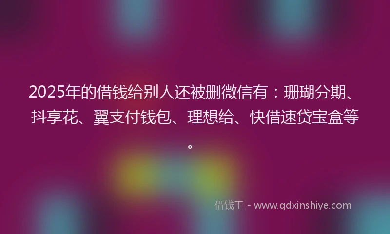 2025年的借钱给别人还被删微信有：珊瑚分期、抖享花、翼支付钱包、理想给、快借速贷宝盒等。
