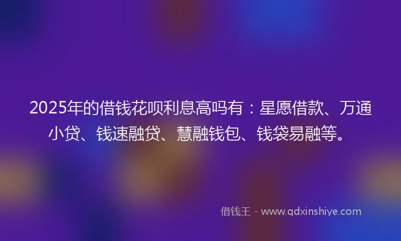 2025年的借钱花呗利息高吗有：星愿借款、万通小贷、钱速融贷、慧融钱包、钱袋易融等。
