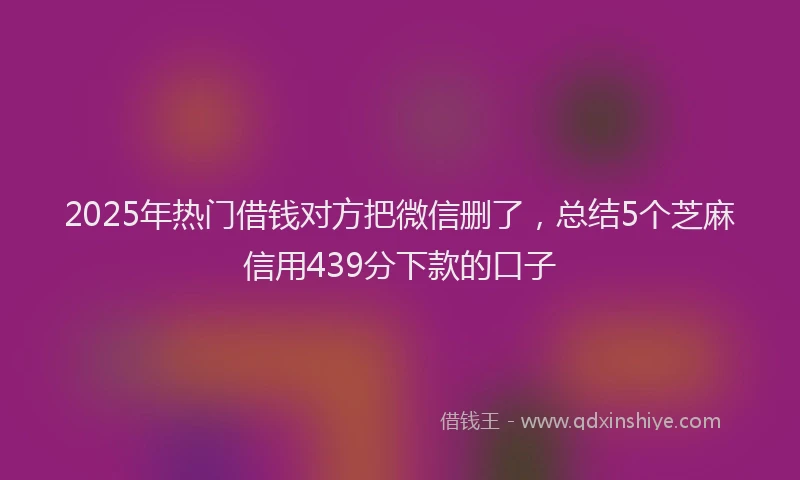 2025年热门借钱对方把微信删了，总结5个芝麻信用439分下款的口子