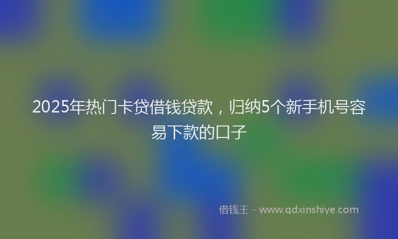 2025年热门卡贷借钱贷款，归纳5个新手机号容易下款的口子