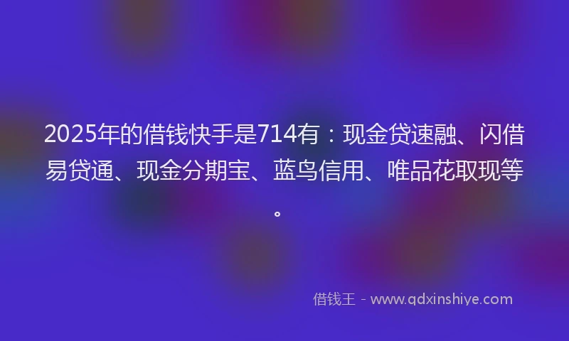 2025年的借钱快手是714有：现金贷速融、闪借易贷通、现金分期宝、蓝鸟信用、唯品花取现等。
