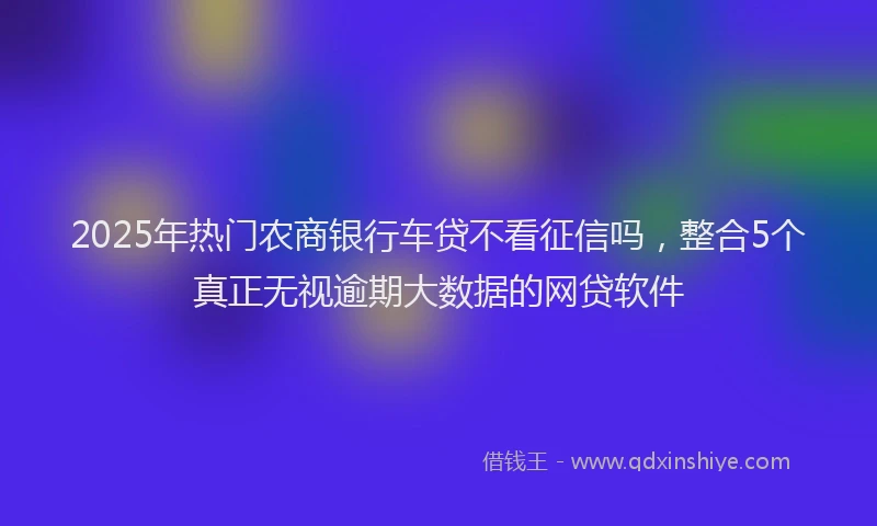 2025年热门农商银行车贷不看征信吗，整合5个真正无视逾期大数据的网贷软件