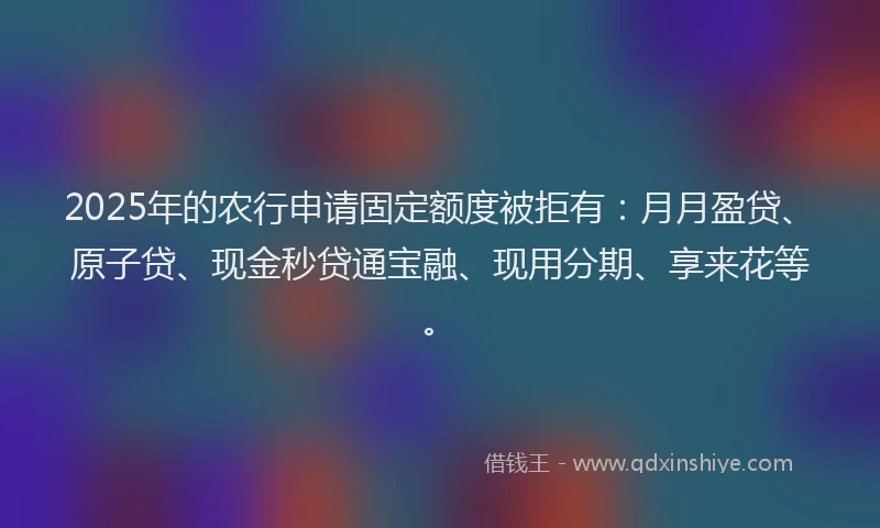 2025年的农行申请固定额度被拒有：月月盈贷、原子贷、现金秒贷通宝融、现用分期、享来花等。