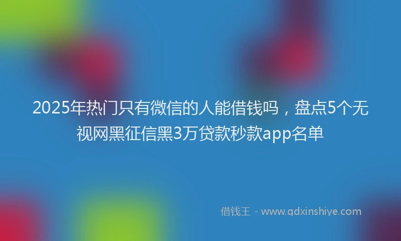 2025年热门只有微信的人能借钱吗，盘点5个无视网黑征信黑3万贷款秒款app名单