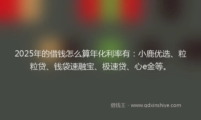 2025年的借钱怎么算年化利率有：小鹿优选、粒粒贷、钱袋速融宝、极速贷、心e金等。