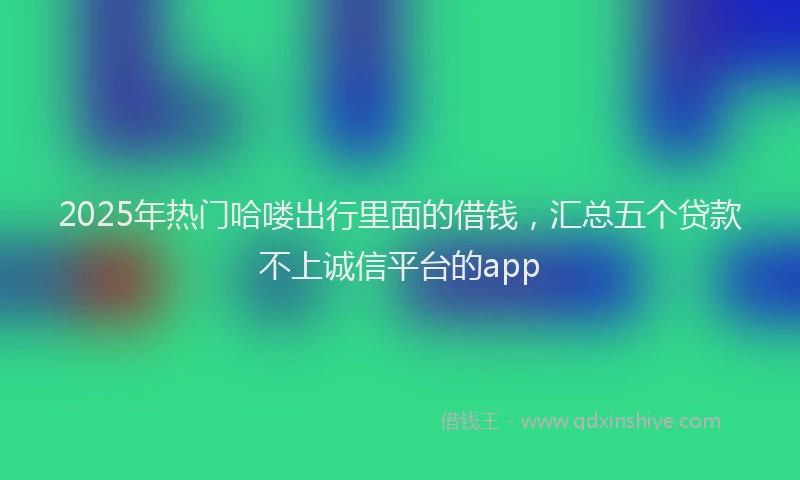 2025年热门哈喽出行里面的借钱，汇总五个贷款不上诚信平台的app