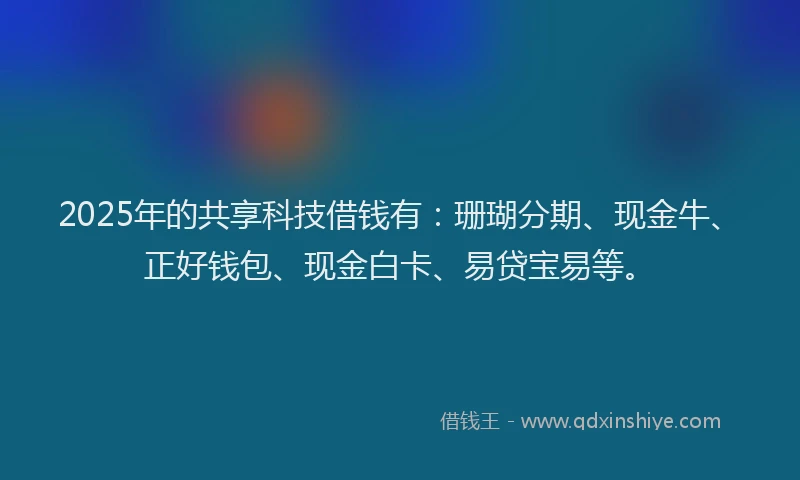 2025年的共享科技借钱有：珊瑚分期、现金牛、正好钱包、现金白卡、易贷宝易等。