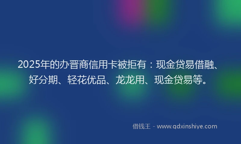 2025年的办晋商信用卡被拒有：现金贷易借融、好分期、轻花优品、龙龙用、现金贷易等。