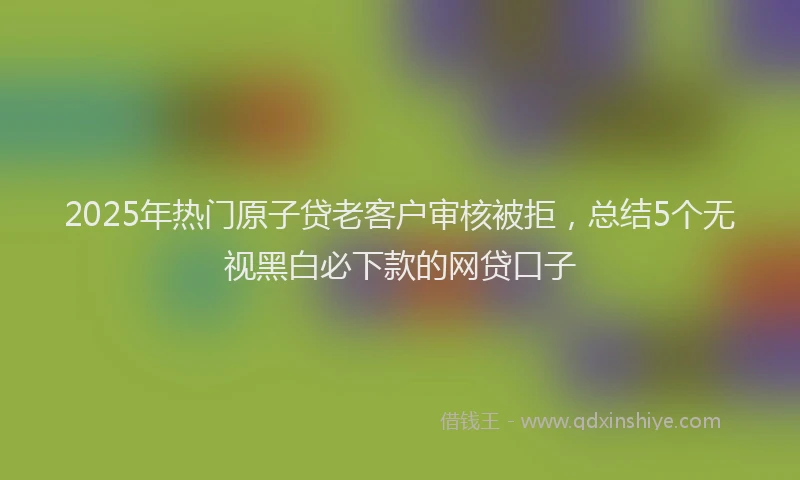 2025年热门原子贷老客户审核被拒，总结5个无视黑白必下款的网贷口子