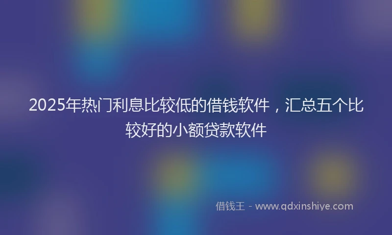 2025年热门利息比较低的借钱软件，汇总五个比较好的小额贷款软件