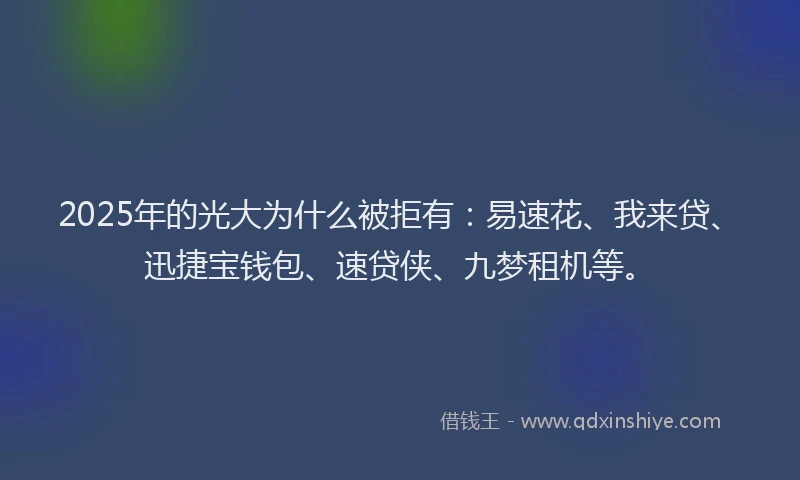 2025年的光大为什么被拒有：易速花、我来贷、迅捷宝钱包、速贷侠、九梦租机等。