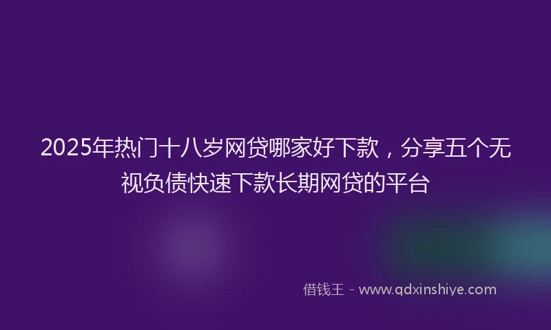 2025年热门十八岁网贷哪家好下款，分享五个无视负债快速下款长期网贷的平台