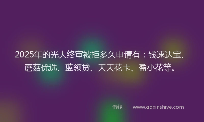 2025年的光大终审被拒多久申请有：钱速达宝、蘑菇优选、蓝领贷、天天花卡、盈小花等。