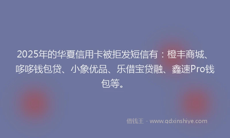2025年的华夏信用卡被拒发短信有：橙丰商城、哆哆钱包贷、小象优品、乐借宝贷融、鑫速Pro钱包等。