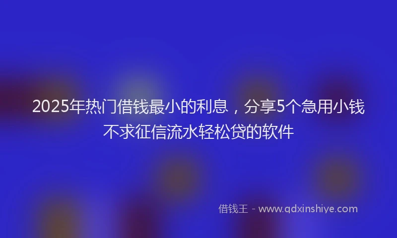 2025年热门借钱最小的利息，分享5个急用小钱不求征信流水轻松贷的软件