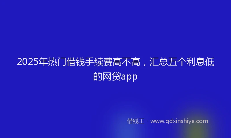 2025年热门借钱手续费高不高，汇总五个利息低的网贷app