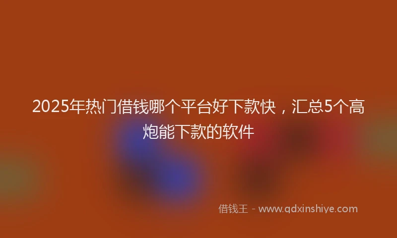2025年热门借钱哪个平台好下款快，汇总5个高炮能下款的软件