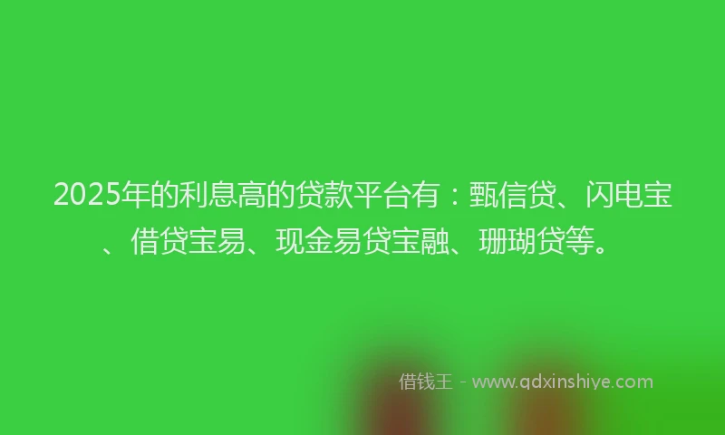 2025年的利息高的贷款平台有：甄信贷、闪电宝、借贷宝易、现金易贷宝融、珊瑚贷等。