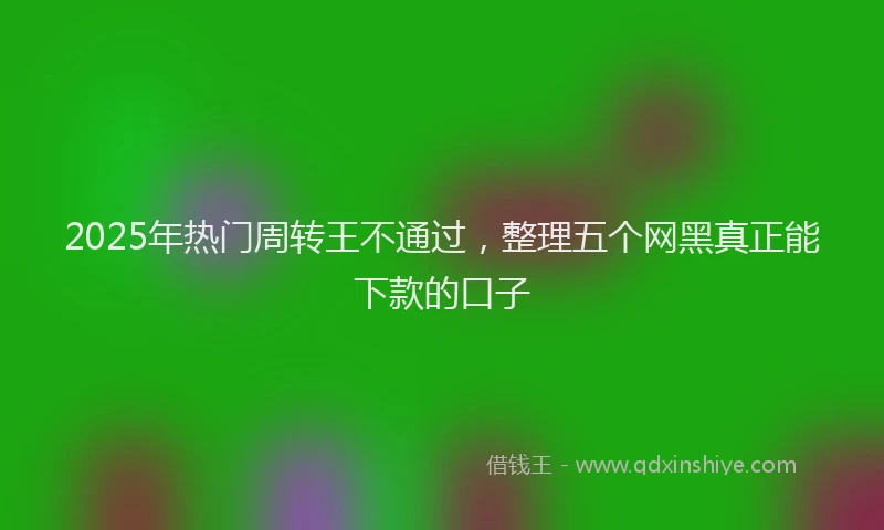 2025年热门周转王不通过，整理五个网黑真正能下款的口子