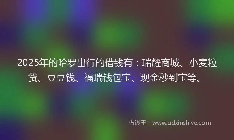 2025年的哈罗出行的借钱有：瑞耀商城、小麦粒贷、豆豆钱、福瑞钱包宝、现金秒到宝等。