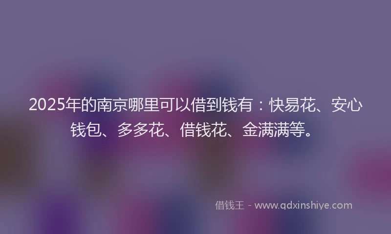 2025年的南京哪里可以借到钱有：快易花、安心钱包、多多花、借钱花、金满满等。