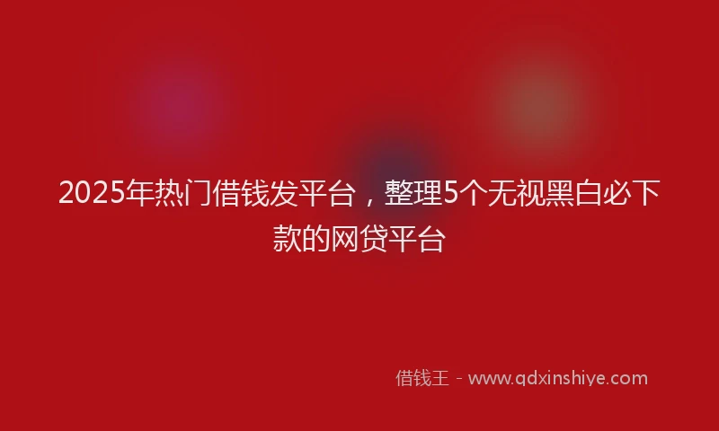 2025年热门借钱发平台，整理5个无视黑白必下款的网贷平台