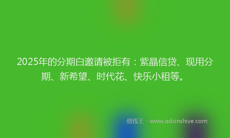2025年的分期白邀请被拒有：紫晶信贷、现用分期、新希望、时代花、快乐小租等。