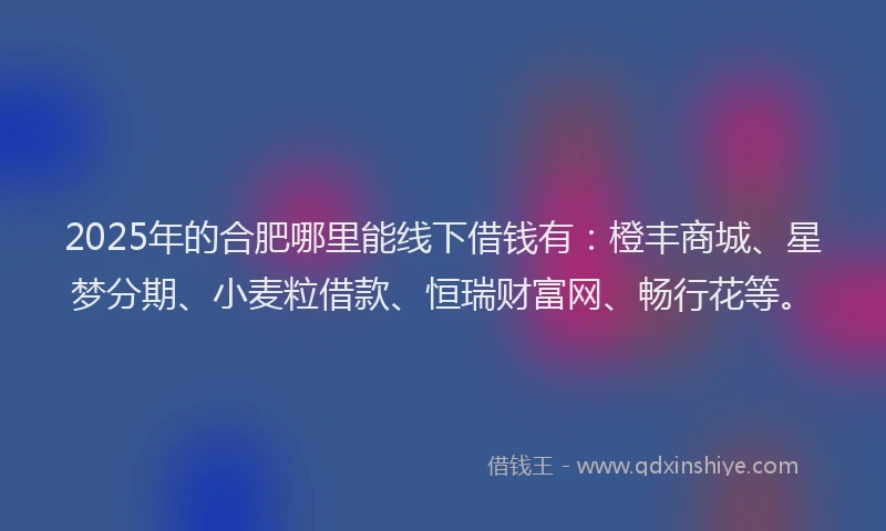 2025年的合肥哪里能线下借钱有：橙丰商城、星梦分期、小麦粒借款、恒瑞财富网、畅行花等。