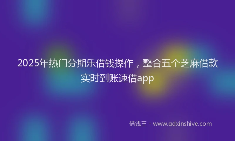 2025年热门分期乐借钱操作，整合五个芝麻借款实时到账速借app