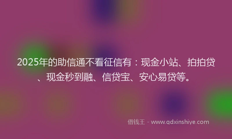 2025年的助信通不看征信有：现金小站、拍拍贷、现金秒到融、信贷宝、安心易贷等。