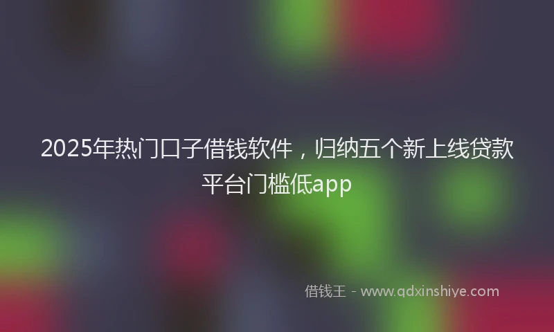 2025年热门口子借钱软件，归纳五个新上线贷款平台门槛低app