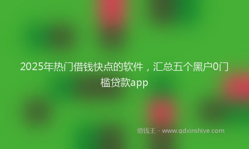 2025年热门借钱快点的软件，汇总五个黑户0门槛贷款app