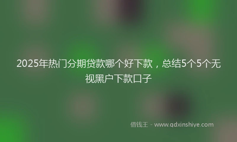 2025年热门分期贷款哪个好下款，总结5个5个无视黑户下款口子
