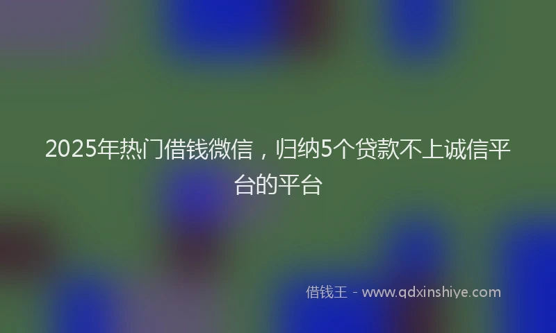 2025年热门借钱微信，归纳5个贷款不上诚信平台的平台