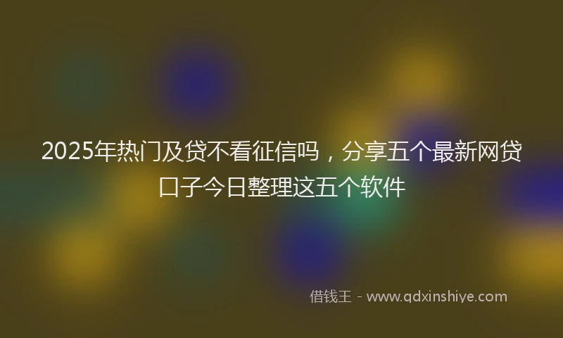 2025年热门及贷不看征信吗，分享五个最新网贷口子今日整理这五个软件