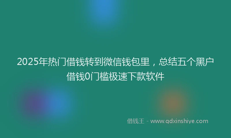 2025年热门借钱转到微信钱包里，总结五个黑户借钱0门槛极速下款软件