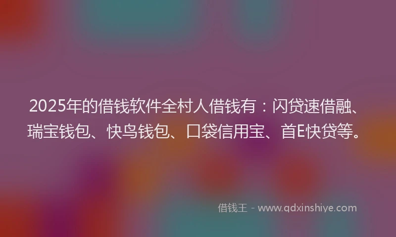 2025年的借钱软件全村人借钱有：闪贷速借融、瑞宝钱包、快鸟钱包、口袋信用宝、首E快贷等。