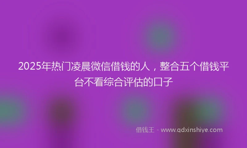 2025年热门凌晨微信借钱的人，整合五个借钱平台不看综合评估的口子