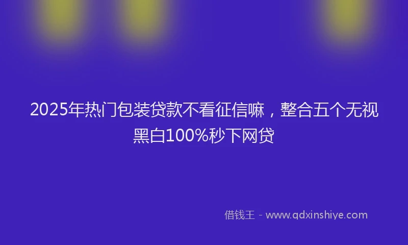 2025年热门包装贷款不看征信嘛，整合五个无视黑白100%秒下网贷