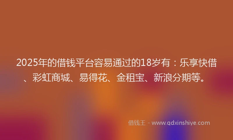 2025年的借钱平台容易通过的18岁有：乐享快借、彩虹商城、易得花、金租宝、新浪分期等。