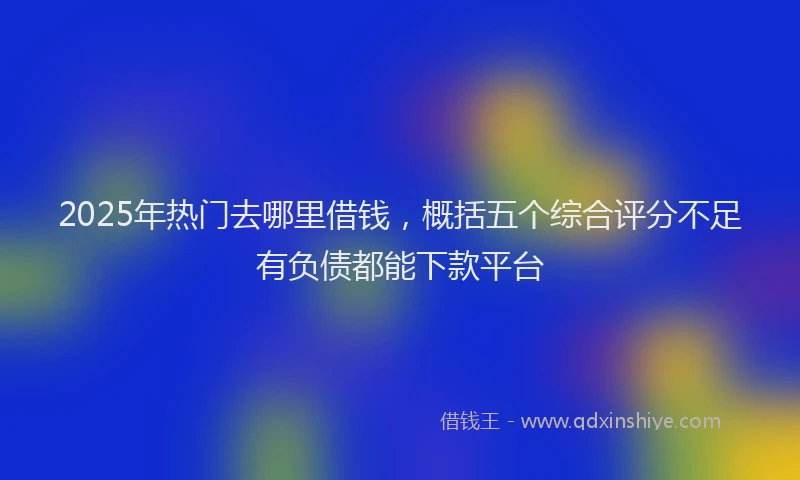 2025年热门去哪里借钱，概括五个综合评分不足有负债都能下款平台