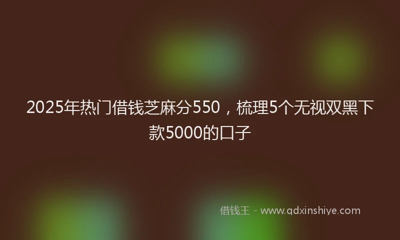 2025年热门借钱芝麻分550，梳理5个无视双黑下款5000的口子