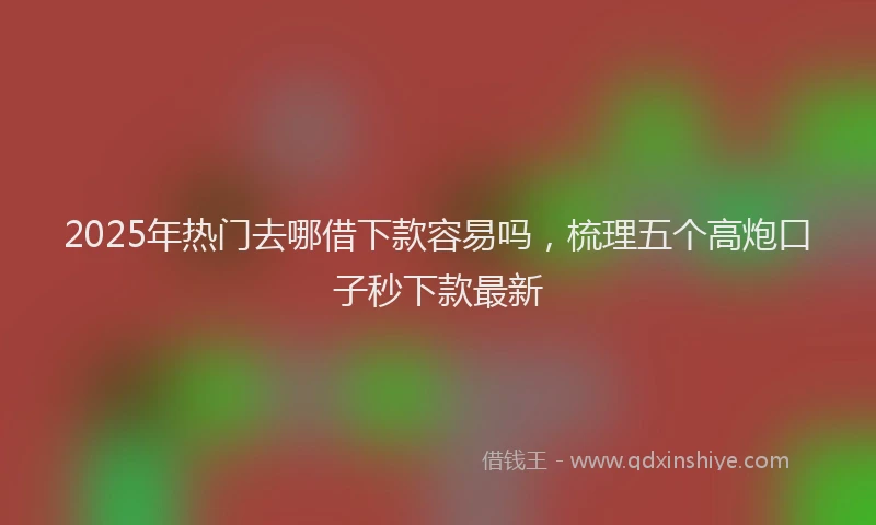 2025年热门去哪借下款容易吗，梳理五个高炮口子秒下款最新